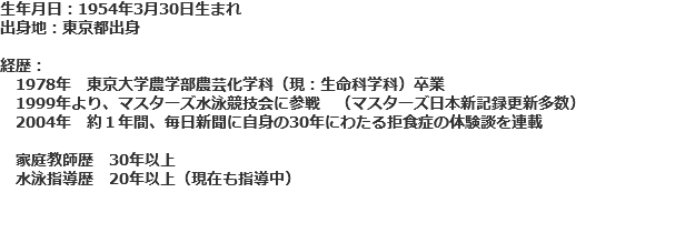 生年月日：1954年3月30日生まれ 出身地：東京都出身 経歴： 1978年　東京大学農学部農芸化学科（現：生命科学科）卒業 1999年より、マスターズ水泳競技会に参戦　（マスターズ日本新記録更新多数） 2004年　約１年間、毎日新聞に自身の30年にわたる拒食症の体験談を連載 家庭教師歴　30年以上 水泳指導歴　20年以上（現在も指導中）